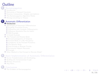 Images/cinvestav
Outline
1 Backpropagation
Introduction
Derivatives of Network Functions
Function Composition, Weights and Addition
The Backpropagation Algorithm Works
Moving everything to Tensors
2 Automatic Diﬀerentiation
Introduction
Advantages of Automatic Diﬀerentiation
Avoiding Truncation Errors
Diﬀerences with Symbolic Diﬀerentiation
Diﬀerence Quotients May be Useful
RNN Example
A Simple Example
The Forward and Reverse Mode
Forward propagation of Tangents
Forward Mode of a ML Perceptron
Complexity of the Forward Procedure
The Reverse Mode
Dual Process in Reverse Process
Incremental Adjoint Recursion
Example
What Method to Use Forward or Reverse Mode?
3 Basic Implementation of Automatic Diﬀerentiation
Source Transformation and Overloading
Building the Computational Graph
Memory Structures
Way More...
4 Conclusions
The Problem of Backpropagation
35 / 158
 