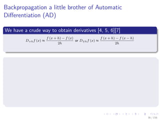 Images/cinvestav
Backpropagation a little brother of Automatic
Diﬀerentiation (AD)
We have a crude way to obtain derivatives [4, 5, 6][7]
D+hf (x) ≈
f (x + h) − f (x)
2h
or D hf (x) ≈
f (x + h) − f (x − h)
2h
Huge Problems
If h is small, then cancellation error reduces the number of signiﬁcant
ﬁgures in D+hf (x).
if h is not small, then truncation errors (terms such as h2f (x))
become signiﬁcant.
Even if h is optimally chosen, the values of D+hf (x) and D hf (x)
will be accurate to only about 1
2 or 2
3 of the signiﬁcant digits of f.
36 / 158
 