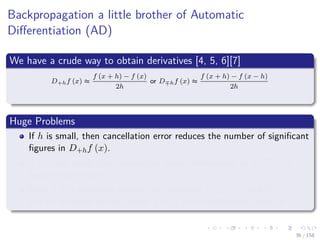Images/cinvestav
Backpropagation a little brother of Automatic
Diﬀerentiation (AD)
We have a crude way to obtain derivatives [4, 5, 6][7]
D+hf (x) ≈
f (x + h) − f (x)
2h
or D hf (x) ≈
f (x + h) − f (x − h)
2h
Huge Problems
If h is small, then cancellation error reduces the number of signiﬁcant
ﬁgures in D+hf (x).
if h is not small, then truncation errors (terms such as h2f (x))
become signiﬁcant.
Even if h is optimally chosen, the values of D+hf (x) and D hf (x)
will be accurate to only about 1
2 or 2
3 of the signiﬁcant digits of f.
36 / 158
 