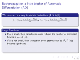 Images/cinvestav
Backpropagation a little brother of Automatic
Diﬀerentiation (AD)
We have a crude way to obtain derivatives [4, 5, 6][7]
D+hf (x) ≈
f (x + h) − f (x)
2h
or D hf (x) ≈
f (x + h) − f (x − h)
2h
Huge Problems
If h is small, then cancellation error reduces the number of signiﬁcant
ﬁgures in D+hf (x).
if h is not small, then truncation errors (terms such as h2f (x))
become signiﬁcant.
Even if h is optimally chosen, the values of D+hf (x) and D hf (x)
will be accurate to only about 1
2 or 2
3 of the signiﬁcant digits of f.
36 / 158
 