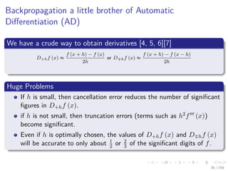 Images/cinvestav
Backpropagation a little brother of Automatic
Diﬀerentiation (AD)
We have a crude way to obtain derivatives [4, 5, 6][7]
D+hf (x) ≈
f (x + h) − f (x)
2h
or D hf (x) ≈
f (x + h) − f (x − h)
2h
Huge Problems
If h is small, then cancellation error reduces the number of signiﬁcant
ﬁgures in D+hf (x).
if h is not small, then truncation errors (terms such as h2f (x))
become signiﬁcant.
Even if h is optimally chosen, the values of D+hf (x) and D hf (x)
will be accurate to only about 1
2 or 2
3 of the signiﬁcant digits of f.
36 / 158
 