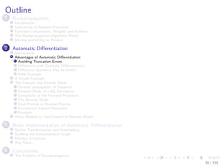 Images/cinvestav
Outline
1 Backpropagation
Introduction
Derivatives of Network Functions
Function Composition, Weights and Addition
The Backpropagation Algorithm Works
Moving everything to Tensors
2 Automatic Diﬀerentiation
Introduction
Advantages of Automatic Diﬀerentiation
Avoiding Truncation Errors
Diﬀerences with Symbolic Diﬀerentiation
Diﬀerence Quotients May be Useful
RNN Example
A Simple Example
The Forward and Reverse Mode
Forward propagation of Tangents
Forward Mode of a ML Perceptron
Complexity of the Forward Procedure
The Reverse Mode
Dual Process in Reverse Process
Incremental Adjoint Recursion
Example
What Method to Use Forward or Reverse Mode?
3 Basic Implementation of Automatic Diﬀerentiation
Source Transformation and Overloading
Building the Computational Graph
Memory Structures
Way More...
4 Conclusions
The Problem of Backpropagation
38 / 158
 
