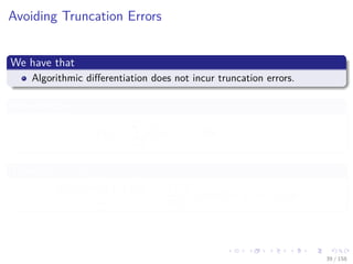Images/cinvestav
Avoiding Truncation Errors
We have that
Algorithmic diﬀerentiation does not incur truncation errors.
For example
f (x) =
n
i=1
x2
i at xi = i for i = 1...n
Then for e1 ∈ Rn
f (x + he1) − f (x)
h
=
∂f (x)
∂x1
+ h = 2x1 + h = 2 + h
39 / 158
 