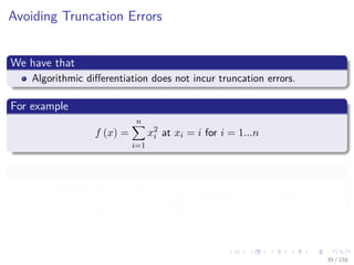 Images/cinvestav
Avoiding Truncation Errors
We have that
Algorithmic diﬀerentiation does not incur truncation errors.
For example
f (x) =
n
i=1
x2
i at xi = i for i = 1...n
Then for e1 ∈ Rn
f (x + he1) − f (x)
h
=
∂f (x)
∂x1
+ h = 2x1 + h = 2 + h
39 / 158
 