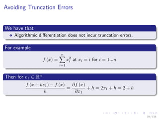 Images/cinvestav
Avoiding Truncation Errors
We have that
Algorithmic diﬀerentiation does not incur truncation errors.
For example
f (x) =
n
i=1
x2
i at xi = i for i = 1...n
Then for e1 ∈ Rn
f (x + he1) − f (x)
h
=
∂f (x)
∂x1
+ h = 2x1 + h = 2 + h
39 / 158
 