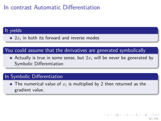 Images/cinvestav
In contrast Automatic Diﬀerentiation
It yields
2xi in both its forward and reverse modes
You could assume that the derivatives are generated symbolically
Actually is true in some sense, but 2xi will be never be generated by
Symbolic Diﬀerentiation
In Symbolic Diﬀerentiation
The numerical value of xi is multiplied by 2 then returned as the
gradient value.
42 / 158
 