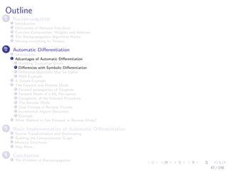 Images/cinvestav
Outline
1 Backpropagation
Introduction
Derivatives of Network Functions
Function Composition, Weights and Addition
The Backpropagation Algorithm Works
Moving everything to Tensors
2 Automatic Diﬀerentiation
Introduction
Advantages of Automatic Diﬀerentiation
Avoiding Truncation Errors
Diﬀerences with Symbolic Diﬀerentiation
Diﬀerence Quotients May be Useful
RNN Example
A Simple Example
The Forward and Reverse Mode
Forward propagation of Tangents
Forward Mode of a ML Perceptron
Complexity of the Forward Procedure
The Reverse Mode
Dual Process in Reverse Process
Incremental Adjoint Recursion
Example
What Method to Use Forward or Reverse Mode?
3 Basic Implementation of Automatic Diﬀerentiation
Source Transformation and Overloading
Building the Computational Graph
Memory Structures
Way More...
4 Conclusions
The Problem of Backpropagation
47 / 158
 