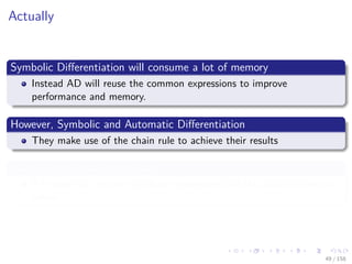 Images/cinvestav
Actually
Symbolic Diﬀerentiation will consume a lot of memory
Instead AD will reuse the common expressions to improve
performance and memory.
However, Symbolic and Automatic Diﬀerentiation
They make use of the chain rule to achieve their results
However, the chain rules in AD
It is used not into the symbolic expressions but the actual numerical
values.
49 / 158
 