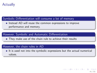 Images/cinvestav
Actually
Symbolic Diﬀerentiation will consume a lot of memory
Instead AD will reuse the common expressions to improve
performance and memory.
However, Symbolic and Automatic Diﬀerentiation
They make use of the chain rule to achieve their results
However, the chain rules in AD
It is used not into the symbolic expressions but the actual numerical
values.
49 / 158
 