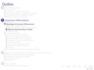 Images/cinvestav
Outline
1 Backpropagation
Introduction
Derivatives of Network Functions
Function Composition, Weights and Addition
The Backpropagation Algorithm Works
Moving everything to Tensors
2 Automatic Diﬀerentiation
Introduction
Advantages of Automatic Diﬀerentiation
Avoiding Truncation Errors
Diﬀerences with Symbolic Diﬀerentiation
Diﬀerence Quotients May be Useful
RNN Example
A Simple Example
The Forward and Reverse Mode
Forward propagation of Tangents
Forward Mode of a ML Perceptron
Complexity of the Forward Procedure
The Reverse Mode
Dual Process in Reverse Process
Incremental Adjoint Recursion
Example
What Method to Use Forward or Reverse Mode?
3 Basic Implementation of Automatic Diﬀerentiation
Source Transformation and Overloading
Building the Computational Graph
Memory Structures
Way More...
4 Conclusions
The Problem of Backpropagation
50 / 158
 