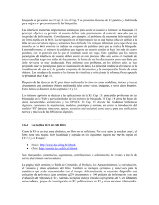 búsqueda se presentan en el Cap. 8. En el Cap. 9 se presentan técnicas de RI paralela y distribuida
para mejorar el procesamiento de las búsquedas.
Las interfaces modernas implementan estrategias para asistir al usuario a formular su búsqueda. El
principal objetivo es permitir al usuario definir más precisamente el contexto asociado con su
necesidad de información. Consideremos, por ejemplo, el problema de encontrar información útil
en forma rápida en la Web. La navegación en el hiperespacio no es una buena solución debido a la
falta de una estructura lógica y semántica bien definida. Un enfoque difundido para especificar una
consulta en la Web consiste en indicar un conjunto de palabras para que se realice la búsqueda.
Lamentablemente, el número de palabras que ingresa un usuario común es bajo (no más de cuatro
palabras, por lo general) con lo que el resultado suele ser vago. Esto significa que los nuevos
paradigmas de interfaces de usuario deben asistir en este proceso. Mas aún, como el resultado de
estas consultas vagas son miles de documentos, la forma de ver los documentos como una lista que
debe revisarse es muy inadecuada. Para enfrentar este problema, en los últimos años se han
propuesto nuevos paradigmas para la visualización de datos. La principal tendencia al respecto es la
visualización de una vez, de grandes conjuntos de documentos y la manipulación directa de estos
objetos. Las interfaces de usuario y las formas de visualizar y seleccionar la información recuperada
se presentan en el Cap. 10.
Respecto de las técnicas de RI para datos multimedia la clave es como modelizar, indexar y buscar
documentos que contienen objetos multimedia tales como voces, imágenes, y toros datos binarios.
Estos temas se discuten en los capítulos 11 y 12.
Los últimos capítulos se dedican a las aplicaciones de la RI: Cap. 13: principales problemas de las
búsquedas en la Web y particularidades de los motores de búsqueda. El Cap. 14 cubre las bases de
datos documentales comerciales y los OPACS. El Cap. 15 discute las modernas bibliotecas
digitales: cuestiones de arquitectura, modelos, prototipos y normas, así como la introducción del
modelo “5S” (stream, structures, spaces, scenarios and societies) como marco para una unificación
teórica y práctica de las bibliotecas digitales.
... ... ... ... ... ... ... ... ... ... ... ... ... ... ... ... ... ... ... ... ... ... ... ... ... ... ... ...
1.6.2 La página Web de este libro
Como la RI es un área muy dinámica, un libro no es suficiente. Por esta razón (y muchas otras), el
libro tiene una página Web localizada y copiada en los siguientes lugares (se prevén copias en
EEUU y en Europa):
• Brasil: http://www.dcc.ufmg.br/irbook
• Chile: http://sunsite.dcc.uchile.cl/irbook
Son bienvenidos comentarios, sugerencias, contribuciones o señalamiento de errores a través de
correo electrónico con los autores.
La página Web contiene la Tabla de Contenido, el Prefacio, los Agradecimientos, la Introducción,
el Glosario y otros apéndices del libro. También se incluyen ejercicios y materiales para la
enseñanza que serán incrementados con el tiempo. Adicionalmente se encuentra disponible una
colección de referencia (que contiene q239 documentos y 100 pedidos de información con una
evaluación de relevancia [721]. Además, la página incluye vínculos a programas de RI en diferentes
universidades, grupos de investigación en RI, publicaciones en RI y otros recursos relacionados.
 