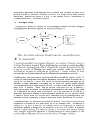 Hemos puesto gran énfasis en la integración de las diferentes áreas que están vinculadas con el
problema de la RI. Por esta razón, además de la cobertura de la recuperación de textos, sistemas
bibliotecarios, interfaces del usuario y la Web, el libro también discute la visualización, la
recuperación multimedia y las bibliotecas digitales.
1.2 Conceptos básicos
La recuperación de información relevante está afectada tanto por las tareas del usuario como por la
visión lógica de los documentos adoptada por el sistema de recuperación.
Fig. 1.1 Interacción del usuario con el sistema de recuperación a través de distintas tareas
1.2.1 La tarea del usuario
El usuario tiene que traducir su necesidad de información a una consulta, en el lenguaje provisto por
el sistema. Dentro de un sistema de RI esto significa que debe especificar un conjunto de palabras
que conllevan la semántica de la necesidad de información. En un sistema de recuperación de datos
se usa una expresión de búsqueda, por ejemplo, una expresión regular para expresar las
especificaciones que deben ser satisfechas por los objetos en el conjunto resultante. En ambos
casos, decimos que el usuario busca información útil ejecutando una tarea de recuperación.
Consideremos un usuario que tiene un interés que está pobremente definido o es muy amplio. Por
ejemplo, el usuario puede estar interesado en documentos acerca de carreras de automóviles en
general. En esta situación el usuario debe utilizar una interfaz interactiva para revisar en una
colección, y buscar documentos relacionados con ese tema. Por ejemplo, podría encontrar
interesantes documentos acerca de careras de Fórmula 1, acerca de la fabricación de automóviles, o
acerca de las “24 horas de Le Mans”. Mas aún, mientras está leyendo sobre las “24 horas de Le
Mans”, podría derivar su atención a un documento que muestra direcciones en Le Mans y, desde
allí, a documentos que cubren temas de turismo en Francia. En esta situación, decimos que el
usuario está realizando un browsing en los documentos de la colección, y no una búsqueda. Si bien
se trata de un proceso dentro de la recuperación de información, sus principales objetivos no están
claramente definidos al principio y su propósito puede variar durante la interacción con el sistema.
En este libro hacemos una diferenciación clara entre las diferentes tareas que realiza el usuario en la
recuperación de información. Esta tarea puede ser de dos diferentes tipos: recuperación de
información o de datos, y browsing. Los sistemas clásicos de recuperación de información
generalmente permiten la recuperación de información o de datos. Los sistemas de hipertexto
permiten un rápido browsing. Las bibliotecas digitales y las interfaces Web intentan combinar
ambas tareas para proporcionar capacidades de recuperación mejoradas. Pero la combinación entre
recuperación y browsing todavía no está bien establecida ni es el paradigma dominante.
Usuario
Recuperació
n
Browsing
Base
de
datos
 