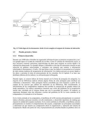 Fig. 1.2 Visión lógica de los documentos: desde el texto completo al conjunto de términos de indexación
1.3 Pasado, presente y futuro
1.3.1 Primeros desarrollos
Durante casi 4.000 años el hombre ha organizado información para su posterior recuperación y uso.
Un ejemplo típico es la tabla de contenido de un libro. Como el volumen de información creció, se
hizo necesario construir estructuras especializadas de datos para asegurar un acceso rápido a la
información almacenada. Un ejemplo antiguo y difundido es este tipo de estructuras consiste en una
selección de palabras seleccionadas o conceptos con punteros que remiten a información
relacionada (o documentos): el índice. De una forma u otra, los índices se encuentran en el corazón
de todo sistema moderno de recuperación de información. Los índices proveen un acceso rápido a
los datos y permiten la tarea de procesamiento de las consultas. En el Capítulo 8 se hace una
detallada cobertura de los índices y su utilización para la búsqueda.
Durante siglos, se crearon índices de forma manual con la forma de jerarquías de categorías. La
mayoría de las bibliotecas todavía utilizan alguna forma de estas jerarquías para clasificar sus
volúmenes o documentos. Tales jerarquías fueron concebidas por seres humanos a partir de los
campos de las ciencias que cubrían los materiales en las bibliotecas. Más recientemente, el
advenimiento de las computadoras modernas hizo posible la construcción de grandes índices de
modo automático. Los índices automáticos muestran una visión del problema de la recuperación
mucho más vinculada con el sistema mismo que con la necesidad del usuario. Al respecto, es
importante distinguir entre dos diferentes visiones del problema de RI: la visión centrada en la
computadora y la centrada en el ser humano.
En la visión centrada en la computadora, el problema de la RI consiste principalmente en construir
índices eficientes, procesar consultas con alto rendimiento, y desarrollar algoritmos de ranking que
mejoren la calidad del conjunto resultante. En la visión centrada en el hombre, el problema consiste
principalmente en estudiar el comportamiento del usuario, comprender sus principales necesidades
y determinar de qué manera esa comprensión afecta la organización y operación del sistema de
recuperación. Desde este punto de vista, el procesamiento de consultas basado en palabras clave no
 