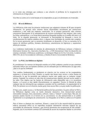 se ve como una estrategia que conduzca a una solución al problema de la recuperación de
información en el largo plazo.
Este libro se centra en la visión basada en la computadora ya que es la dominante en el mercado.
1.3.2 RI en la Biblioteca
Las bibliotecas están entre las primeras instituciones que adoptaron sistemas de RI para recuperar
información. En general, estos sistemas fueron desarrollados inicialmente por instituciones
académicas y más tarde por empresas comerciales. En la primera generación, tales sistemas
consistieron básicamente en la automatización de recursos tecnológicos más antiguos, tales como
las fichas catalográficas, y en forma básica permitían búsquedas basadas en el nombre del autor o el
título. En la segunda generación, se incrementó la funcionalidad de búsqueda a través de
encabezamientos de materia, palabras clave, y algunas otras facilidades de consulta más compleja.
En la tercera generación, que se encuentra actualmente en desarrollo, el foco se encuentra en la
mejora de interfaces gráficas, formatos electrónicos, características de hipertexto y arquitectura
abierta de sistemas.
Los vendedores tradicionales de sistemas de administración de bibliotecas incluyen a Endeavor
Information Systems Inc., Innovative Interfaces Inc., y EOS International. Entre los desarrollos de
sistemas orientados a bibliotecas académicas, se distinguen Okapi (en la City University, Londres),
MELVYL (de la Universidad de California), y Chishire II (de la Universidad de Berkeley).
1.3.3 La Web y las bibliotecas digitales
Si consideramos los motores de búsqueda actuales en la Web, podemos concluir en que continúan
utilizando índices que son bastante similares con los utilizados por los bibliotecarios un siglo atrás.
¿Qué es lo que ha cambiado?
Tres cambios fundamentales se produjeron en relación con los avances en las computadoras
modernas y el boom de la Web. Primero, es mucho más barato tener acceso a varias fuentes de
información, lo que ha permitido una audiencia mucho más amplia que en cualquier tiempo
anterior. Segundo, los avances en toda clase de comunicaciones digitales proveen acceso amplio a
las redes. Esto implica que las fuentes de información están disponibles aún si se encuentran
lejanas, y el acceso es muy rápido (frecuentemente, en segundos). Tercero, la libertad de editar
cualquier tipo de información que cualquiera considere útil ha contribuido a la popularidad de la
Web. Por primera vez en la historia, mucha gente tiene acceso libre a un gran medio de publicación.
El bajo costo, amplio acceso, y la libertad de publicación han permitido a la gente utilizar la Web y
las bibliotecas digitales como un medio altamente interactivo. Esta interactividad permite
intercambiar mensajes, fotos, documentos, software, videos y “chatear” a costos bajos. Mas aún, las
personas pueden hacerlo en el horario de su conveniencia. La alta interactividad es el cambio
fundamental en el paradigma de comunicación. Las búsquedas en la Web se cubren en el Capítulo
13.
Para el futuro se plantean tres cuestiones. Primero, a pesar de la alta interactividad las personas
todavía encuentran difícil (si no imposible) recuperar información relevante respecto de sus
necesidades de información. Entonces, ¿qué técnicas permitirán una recuperación de alta calidad?.
Segundo, con el crecimiento continuo de la demanda de acceso las respuestas rápidas se convierten
 