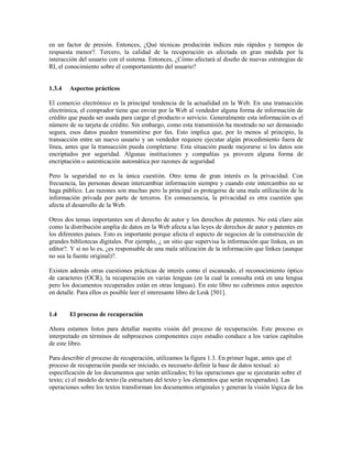en un factor de presión. Entonces, ¿Qué técnicas producirán índices más rápidos y tiempos de
respuesta menor?. Tercero, la calidad de la recuperación es afectada en gran medida por la
interacción del usuario con el sistema. Entonces, ¿Cómo afectará al diseño de nuevas estrategias de
RI, el conocimiento sobre el comportamiento del usuario?
1.3.4 Aspectos prácticos
El comercio electrónico es la principal tendencia de la actualidad en la Web. En una transacción
electrónica, el comprador tiene que enviar por la Web al vendedor alguna forma de información de
crédito que pueda ser usada para cargar el producto o servicio. Generalmente esta información es el
número de su tarjeta de crédito. Sin embargo, como esta transmisión ha mostrado no ser demasiado
segura, esos datos pueden transmitirse por fax. Esto implica que, por lo menos al principio, la
transacción entre un nuevo usuario y un vendedor requiere ejecutar algún procedimiento fuera de
línea, antes que la transacción pueda completarse. Esta situación puede mejorarse si los datos son
encriptados por seguridad. Algunas instituciones y compañías ya proveen alguna forma de
encriptación o autenticación automática por razones de seguridad
Pero la seguridad no es la única cuestión. Otro tema de gran interés es la privacidad. Con
frecuencia, las personas desean intercambiar información siempre y cuando este intercambio no se
haga público. Las razones son muchas pero la principal es protegerse de una mala utilización de la
información privada por parte de terceros. En consecuencia, la privacidad es otra cuestión que
afecta el desarrollo de la Web.
Otros dos temas importantes son el derecho de autor y los derechos de patentes. No está claro aún
como la distribución amplia de datos en la Web afecta a las leyes de derechos de autor y patentes en
los diferentes países. Esto es importante porque afecta el aspecto de negocios de la construcción de
grandes bibliotecas digitales. Por ejemplo, ¿ un sitio que supervisa la información que linkea, es un
editor?. Y si no lo es, ¿es responsable de una mala utilización de la información que linkea (aunque
no sea la fuente original)?.
Existen además otras cuestiones prácticas de interés como el escaneado, el reconocimiento óptico
de caracteres (OCR), la recuperación en varias lenguas (en la cual la consulta está en una lengua
pero los documentos recuperados están en otras lenguas). En este libro no cubrimos estos aspectos
en detalle. Para ellos es posible leer el interesante libro de Lesk [501].
1.4 El proceso de recuperación
Ahora estamos listos para detallar nuestra visión del proceso de recuperación. Este proceso es
interpretado en términos de subprocesos componentes cuyo estudio conduce a los varios capítulos
de este libro.
Para describir el proceso de recuperación, utilizamos la figura 1.3. En primer lugar, antes que el
proceso de recuperación pueda ser iniciado, es necesario definir la base de datos textual: a)
especificación de los documentos que serán utilizados; b) las operaciones que se ejecutarán sobre el
texto; c) el modelo de texto (la estructura del texto y los elementos que serán recuperados). Las
operaciones sobre los textos transforman los documentos originales y generan la visión lógica de los
 
