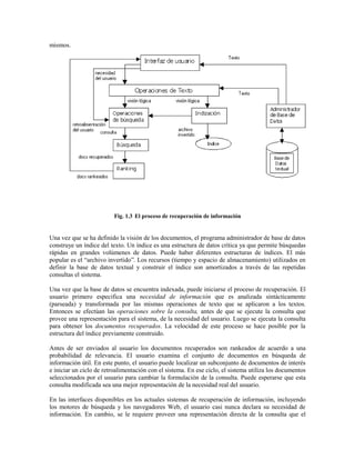 mismos.
Fig. 1.3 El proceso de recuperación de información
Una vez que se ha definido la visión de los documentos, el programa administrador de base de datos
construye un índice del texto. Un índice es una estructura de datos crítica ya que permite búsquedas
rápidas en grandes volúmenes de datos. Puede haber diferentes estructuras de índices. El más
popular es el “archivo invertido”. Los recursos (tiempo y espacio de almacenamiento) utilizados en
definir la base de datos textual y construir el índice son amortizados a través de las repetidas
consultas el sistema.
Una vez que la base de datos se encuentra indexada, puede iniciarse el proceso de recuperación. El
usuario primero especifica una necesidad de información que es analizada sintácticamente
(parseada) y transformada por las mismas operaciones de texto que se aplicaron a los textos.
Entonces se efectúan las operaciones sobre la consulta, antes de que se ejecute la consulta que
provee una representación para el sistema, de la necesidad del usuario. Luego se ejecuta la consulta
para obtener los documentos recuperados. La velocidad de este proceso se hace posible por la
estructura del índice previamente construido.
Antes de ser enviados al usuario los documentos recuperados son rankeados de acuerdo a una
probabilidad de relevancia. El usuario examina el conjunto de documentos en búsqueda de
información útil. En este punto, el usuario puede localizar un subconjunto de documentos de interés
e iniciar un ciclo de retroalimentación con el sistema. En ese ciclo, el sistema utiliza los documentos
seleccionados por el usuario para cambiar la formulación de la consulta. Puede esperarse que esta
consulta modificada sea una mejor representación de la necesidad real del usuario.
En las interfaces disponibles en los actuales sistemas de recuperación de información, incluyendo
los motores de búsqueda y los navegadores Web, el usuario casi nunca declara su necesidad de
información. En cambio, se le requiere proveer una representación directa de la consulta que el
 