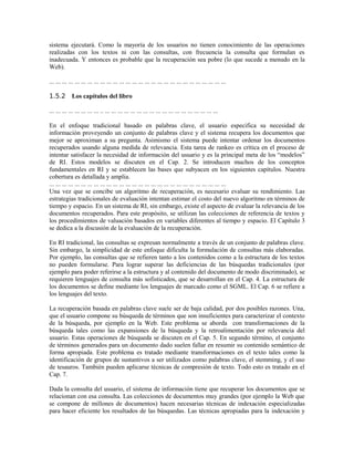 sistema ejecutará. Como la mayoría de los usuarios no tienen conocimiento de las operaciones
realizadas con los textos ni con las consultas, con frecuencia la consulta que formulan es
inadecuada. Y entonces es probable que la recuperación sea pobre (lo que sucede a menudo en la
Web).
... ... ... ... ... ... ... ... ... ... ... ... ... ... ... ... ... ... ... ... ... ... ... ... ... ... ... ...
1.5.2 Los capítulos del libro
... ... ... ... ... ... ... ... .. ... ... ... ... ... ... ... ... ... ... ... ... ... ... ... ... ... ...
En el enfoque tradicional basado en palabras clave, el usuario especifica su necesidad de
información proveyendo un conjunto de palabras clave y el sistema recupera los documentos que
mejor se aproximan a su pregunta. Asimismo el sistema puede intentar ordenar los documentos
recuperados usando alguna medida de relevancia. Esta tarea de rankeo es crítica en el proceso de
intentar satisfacer la necesidad de información del usuario y es la principal meta de los “modelos”
de RI. Estos modelos se discuten en el Cap. 2. Se introducen muchos de los conceptos
fundamentales en RI y se establecen las bases que subyacen en los siguientes capítulos. Nuestra
cobertura es detallada y amplia.
... ... ... ... ... ... ... ... ... ... ... ... ... ... ... ... ... ... ... ... ... ... ... ... ... ... ... ...
Una vez que se concibe un algoritmo de recuperación, es necesario evaluar su rendimiento. Las
estrategias tradicionales de evaluación intentan estimar el costo del nuevo algoritmo en términos de
tiempo y espacio. En un sistema de RI, sin embargo, existe el aspecto de evaluar la relevancia de los
documentos recuperados. Para este propósito, se utilizan las colecciones de referencia de textos y
los procedimientos de valuación basados en variables diferentes al tiempo y espacio. El Capítulo 3
se dedica a la discusión de la evaluación de la recuperación.
En RI tradicional, las consultas se expresan normalmente a través de un conjunto de palabras clave.
Sin embargo, la simplicidad de este enfoque dificulta la formulación de consultas más elaboradas.
Por ejemplo, las consultas que se refieren tanto a los contenidos como a la estructura de los textos
no pueden formularse. Para lograr superar las deficiencias de las búsquedas tradicionales (por
ejemplo para poder referirse a la estructura y al contenido del documento de modo discriminado), se
requieren lenguajes de consulta más sofisticados, que se desarrollan en el Cap. 4. La estructura de
los documentos se define mediante los lenguajes de marcado como el SGML. El Cap. 6 se refiere a
los lenguajes del texto.
La recuperación basada en palabras clave suele ser de baja calidad, por dos posibles razones. Una,
que el usuario compone su búsqueda de términos que son insuficientes para caracterizar el contexto
de la búsqueda, por ejemplo en la Web. Este problema se aborda con transformaciones de la
búsqueda tales como las expansiones de la búsqueda y la retroalimentación por relevancia del
usuario. Estas operaciones de búsqueda se discuten en el Cap. 5. En segundo término, el conjunto
de términos generados para un documento dado suelen fallar en resumir su contenido semántico de
forma apropiada. Este problema es tratado mediante transformaciones en el texto tales como la
identificación de grupos de sustantivos a ser utilizados como palabras clave, el stemming, y el uso
de tesauros. También pueden aplicarse técnicas de compresión de texto. Todo esto es tratado en el
Cap. 7.
Dada la consulta del usuario, el sistema de información tiene que recuperar los documentos que se
relacionan con esa consulta. Las colecciones de documentos muy grandes (por ejemplo la Web que
se compone de millones de documentos) hacen necesarias técnicas de indexación especializadas
para hacer eficiente los resultados de las búsquedas. Las técnicas apropiadas para la indexación y
 