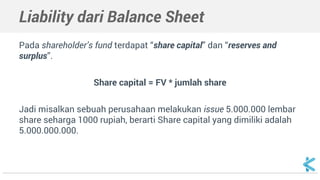 Liability dari Balance Sheet
Pada shareholder’s fund terdapat “share capital” dan “reserves and
surplus”.
Share capital = FV * jumlah share
Jadi misalkan sebuah perusahaan melakukan issue 5.000.000 lembar
share seharga 1000 rupiah, berarti Share capital yang dimiliki adalah
5.000.000.000.
 