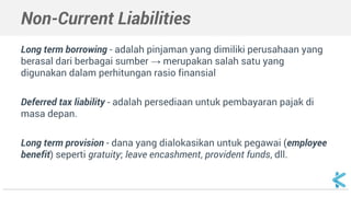 Non-Current Liabilities
Long term borrowing - adalah pinjaman yang dimiliki perusahaan yang
berasal dari berbagai sumber → merupakan salah satu yang
digunakan dalam perhitungan rasio finansial
Deferred tax liability - adalah persediaan untuk pembayaran pajak di
masa depan.
Long term provision - dana yang dialokasikan untuk pegawai (employee
benefit) seperti gratuity; leave encashment, provident funds, dll.
 