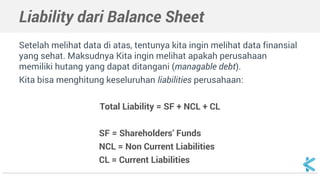 Liability dari Balance Sheet
Setelah melihat data di atas, tentunya kita ingin melihat data finansial
yang sehat. Maksudnya Kita ingin melihat apakah perusahaan
memiliki hutang yang dapat ditangani (managable debt).
Kita bisa menghitung keseluruhan liabilities perusahaan:
Total Liability = SF + NCL + CL
SF = Shareholders’ Funds
NCL = Non Current Liabilities
CL = Current Liabilities
 