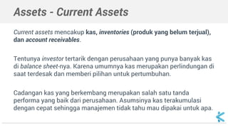 Assets - Current Assets
Current assets mencakup kas, inventories (produk yang belum terjual),
dan account receivables.
Tentunya investor tertarik dengan perusahaan yang punya banyak kas
di balance sheet-nya. Karena umumnya kas merupakan perlindungan di
saat terdesak dan memberi pilihan untuk pertumbuhan.
Cadangan kas yang berkembang merupakan salah satu tanda
performa yang baik dari perusahaan. Asumsinya kas terakumulasi
dengan cepat sehingga manajemen tidak tahu mau dipakai untuk apa.
 