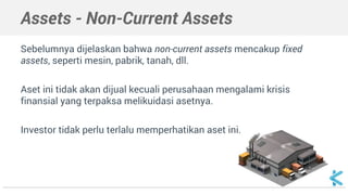 Assets - Non-Current Assets
Sebelumnya dijelaskan bahwa non-current assets mencakup fixed
assets, seperti mesin, pabrik, tanah, dll.
Aset ini tidak akan dijual kecuali perusahaan mengalami krisis
finansial yang terpaksa melikuidasi asetnya.
Investor tidak perlu terlalu memperhatikan aset ini.
 