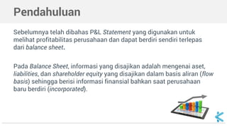 Pendahuluan
Sebelumnya telah dibahas P&L Statement yang digunakan untuk
melihat profitabilitas perusahaan dan dapat berdiri sendiri terlepas
dari balance sheet.
Pada Balance Sheet, informasi yang disajikan adalah mengenai aset,
liabilities, dan shareholder equity yang disajikan dalam basis aliran (flow
basis) sehingga berisi informasi finansial bahkan saat perusahaan
baru berdiri (incorporated).
 
