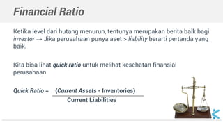 Ketika level dari hutang menurun, tentunya merupakan berita baik bagi
investor → Jika perusahaan punya aset > liability berarti pertanda yang
baik.
Kita bisa lihat quick ratio untuk melihat kesehatan finansial
perusahaan.
Quick Ratio = . {Current Assets - Inventories) .
Current Liabilities
Financial Ratio
 