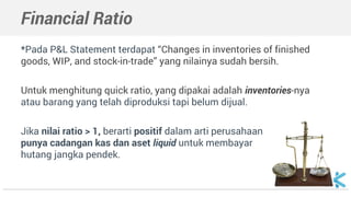 Financial Ratio
*Pada P&L Statement terdapat “Changes in inventories of finished
goods, WIP, and stock-in-trade” yang nilainya sudah bersih.
Untuk menghitung quick ratio, yang dipakai adalah inventories-nya
atau barang yang telah diproduksi tapi belum dijual.
Jika nilai ratio > 1, berarti positif dalam arti perusahaan
punya cadangan kas dan aset liquid untuk membayar
hutang jangka pendek.
 