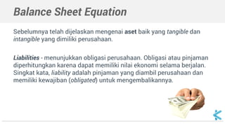 Balance Sheet Equation
Sebelumnya telah dijelaskan mengenai aset baik yang tangible dan
intangible yang dimiliki perusahaan.
Liabilities - menunjukkan obligasi perusahaan. Obligasi atau pinjaman
diperhitungkan karena dapat memiliki nilai ekonomi selama berjalan.
Singkat kata, liability adalah pinjaman yang diambil perusahaan dan
memiliki kewajiban (obligated) untuk mengembalikannya.
 