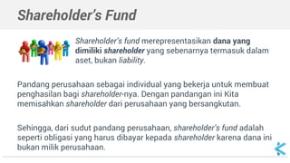 Shareholder’s Fund
Shareholder’s fund merepresentasikan dana yang
dimiliki shareholder yang seperti liability, tapi termasuk
dalam aset karena dapat dipakai.
Pandang perusahaan sebagai individual yang bekerja untuk membuat
penghasilan bagi shareholder-nya. Dengan pandangan ini Kita
memisahkan shareholder dari perusahaan yang bersangkutan.
Sehingga, dari sudut pandang perusahaan, shareholder’s fund adalah
seperti obligasi yang harus dibayar kepada shareholder karena dana ini
bukan milik perusahaan.
 