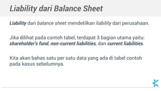 Liability dari Balance Sheet
Liability dari balance sheet mendetilkan liability dari perusahaan.
Jika dilihat pada contoh tabel, terdapat 3 bagian utama yaitu:
shareholder’s fund, non-current liabilities, dan current liabilities.
Kita akan bahas satu per satu data yang ada di tabel contoh
pada kasus sebelumnya.
 
