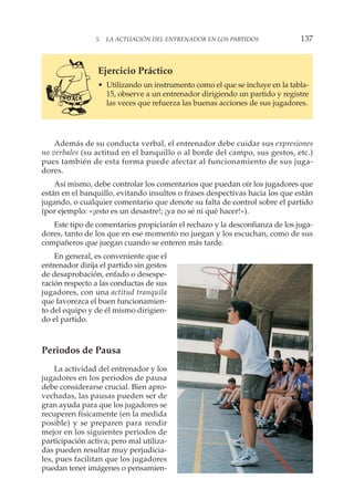 5. LA ACTUACIÓN DEL ENTRENADOR EN LOS PARTIDOS 137
Ejercicio Práctico
• Utilizando un instrumento como el que se incluye en la tabla-
15, observe a un entrenador dirigiendo un partido y registre
las veces que refuerza las buenas acciones de sus jugadores.
Además de su conducta verbal, el entrenador debe cuidar sus expresiones
no verbales (su actitud en el banquillo o al borde del campo, sus gestos, etc.)
pues también de esta forma puede afectar al funcionamiento de sus juga-
dores.
Así mismo, debe controlar los comentarios que puedan oír los jugadores que
están en el banquillo, evitando insultos o frases despectivas hacia los que están
jugando, o cualquier comentario que denote su falta de control sobre el partido
(por ejemplo: «¡esto es un desastre!; ¡ya no sé ni qué hacer!»).
Este tipo de comentarios propiciarán el rechazo y la desconfianza de los juga-
dores, tanto de los que en ese momento no juegan y los escuchan, como de sus
compañeros que juegan cuando se enteren más tarde.
En general, es conveniente que el
entrenador dirija el partido sin gestos
de desaprobación, enfado o desespe-
ración respecto a las conductas de sus
jugadores, con una actitud tranquila
que favorezca el buen funcionamien-
to del equipo y de él mismo dirigien-
do el partido.
Periodos de Pausa
La actividad del entrenador y los
jugadores en los periodos de pausa
debe considerarse crucial. Bien apro-
vechadas, las pausas pueden ser de
gran ayuda para que los jugadores se
recuperen físicamente (en la medida
posible) y se preparen para rendir
mejor en los siguientes periodos de
participación activa; pero mal utiliza-
das pueden resultar muy perjudicia-
les, pues facilitan que los jugadores
puedan tener imágenes o pensamien-
 