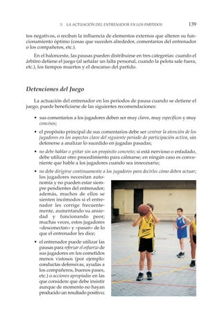 tos negativos, o reciban la influencia de elementos externos que alteren su fun-
cionamiento óptimo (cosas que suceden alrededor, comentarios del entrenador
o los compañeros, etc.).
En el baloncesto, las pausas pueden distribuirse en tres categorías: cuando el
árbitro detiene el juego (al señalar un falta personal, cuando la pelota sale fuera,
etc.), los tiempos muertos y el descanso del partido.
Detenciones del Juego
La actuación del entrenador en los periodos de pausa cuando se detiene el
juego, puede beneficiarse de las siguientes recomendaciones:
• sus comentarios a los jugadores deben ser muy claros, muy específicos y muy
concisos;
• el propósito principal de sus comentarios debe ser centrar la atención de los
jugadores en los aspectos clave del siguiente periodo de participación activa, sin
detenerse a analizar lo sucedido en jugadas pasadas;
• no debe hablar o gritar sin un propósito concreto; si está nervioso o enfadado,
debe utilizar otro procedimiento para calmarse; en ningún caso es conve-
niente que hable a los jugadores cuando sea innecesario;
• no debe dirigirse continuamente a los jugadores para decirles cómo deben actuar;
los jugadores necesitan auto-
nomía y no pueden estar siem-
pre pendientes del entrenador;
además, muchos de ellos se
sienten incómodos si el entre-
nador les corrige frecuente-
mente, aumentando su ansie-
dad y funcionando peor;
muchas veces, estos jugadores
«desconectan» y «pasan» de lo
que el entrenador les dice;
• el entrenador puede utilizar las
pausas para reforzar el esfuerzo de
sus jugadores en los cometidos
menos vistosos (por ejemplo:
conductas defensivas, ayudas a
los compañeros, buenos pases,
etc.) o acciones apropiadas en las
que considere que debe insistir
aunque de momento no hayan
producido un resultado positivo;
5. LA ACTUACIÓN DEL ENTRENADOR EN LOS PARTIDOS 139
 