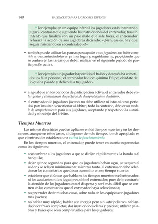 * Por ejemplo: en un equipo infantil los jugadores están intentando
jugar al contraataque siguiendo las instrucciones del entrenador; tras un
intento que finaliza con un pase malo que sale fuera, el entrenador
refuerza la acción de sus jugadores diciendo: «¡bien, eso es, hay que
seguir insistiendo en el contraataque!»
• también puede utilizar las pausas para ayudar a sus jugadores tras haber come-
tido errores, animándoles en primer lugar y, seguidamente, propiciando que
se centren en las tareas que deban realizar en el siguiente periodo de par-
ticipación activa;
* Por ejemplo: un jugador ha perdido el balón y después ha cometi-
do una falta personal; el entrenador le dice: «¡ánimo Felipe!, olvídate de
lo que ha pasado y defiende a tu jugador».
• al igual que en los periodos de participación activa, el entrenador debe evi-
tar gestos y comentarios despectivos, de desaprobación o desánimo;
• el entrenador de jugadores jóvenes no debe utilizar ni éstos ni otros perio-
dos para insultar o cuestionar al árbitro; todo lo contrario, debe ser un mode-
lo de comportamiento para sus jugadores, aceptando y respetando la autori-
dad y el trabajo del árbitro.
Tiempos Muertos
Las mismas directrices pueden aplicarse en los tiempos muertos y en los des-
cansos, aunque en estos casos, al disponer de más tiempo, lo más apropiado es
que el entrenador establezca una rutina de funcionamiento.
En los tiempos muertos, el entrenador puede tener en cuenta sugerencias
como las siguientes:
• acostumbrar a los jugadores a que se dirijan rápidamente a la banda o al
banquillo;
• dejar quince segundos para que los jugadores beban agua, se sequen el
sudor y se relajen mínimamente; mientras tanto, el entrenador debe selec-
cionar los comentarios que desea transmitir en ese tiempo muerto;
• establecer que el único que habla en los tiempos muertos es el entrenador;
ni los ayudantes ni los jugadores, sólo el entrenador; pues de lo contrario
la atención de los jugadores estará dispersa y será más difícil que se cen-
tren en los comentarios que el entrenador haya seleccionado;
• no pretender decir muchas cosas, sobre todo en los equipos con jugadores
más jóvenes;
• no hablar muy rápido; hablar con energía pero sin «atropellarse» hablan-
do; decir frases completas; dar instrucciones claras y precisas; utilizar pala-
bras y frases que sean comprensibles para los jugadores;
140 BALONCESTO PARA JUGADORES JÓVENES
 