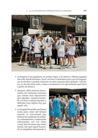 • al dirigirse a los jugadores, en primer lugar, si la última o últimas jugadas
han sido desafortunadas, hacer un breve comentario para que los jugado-
res se olviden y puedan centrarse en otros aspectos (por ejemplo: «olvida-
ros ya de esta mala racha, vamos a centrarnos en lo que tenemos que hacer
a partir de ahora»)
• después, debe reforzar, breve-
mente, las conductas correctas
que estime más importantes
(por ejemplo: «estamos hacien-
do un buen trabajo bajando a
defender muy rápido; hay que
seguir así);
• si el equipo ha tenido una buena
racha justo antes del tiempo
muerto, es conveniente que
refuerce las conductas de esfuer-
zo, concentración y cooperación
relacionadas con esa racha
(«muy bien los pases que estáis
dando, hay que seguir buscan-
do al compañero desmarcado»);
5. LA ACTUACIÓN DEL ENTRENADOR EN LOS PARTIDOS 141
 