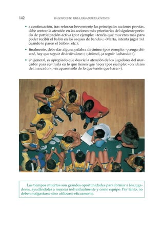 • a continuación, tras reforzar brevemente las principales acciones previas,
debe centrar la atención en las acciones más prioritarias del siguiente perio-
do de participación activa (por ejemplo: «tenéis que moveros más para
poder recibir el balón en los saques de banda»; «Marta, intenta jugar 1x1
cuando te pasen el balón», etc.);
• finalmente, debe dar alguna palabra de ánimo (por ejemplo: «¡venga chi-
cos!, hay que seguir divirtiéndose»; «¡ánimo!, ¡a seguir luchando!»);
• en general, es apropiado que desvíe la atención de los jugadores del mar-
cador para centrarla en lo que tienen que hacer (por ejemplo: «olvidaros
del marcador», «ocuparos sólo de lo que tenéis que hacer»).
Los tiempos muertos son grandes oportunidades para formar a los juga-
dores, ayudándoles a mejorar individualmente y como equipo. Por tanto, no
deben malgastarse sino utilizarse eficazmente.
142 BALONCESTO PARA JUGADORES JÓVENES
 