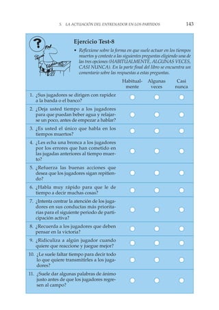5. LA ACTUACIÓN DEL ENTRENADOR EN LOS PARTIDOS 143
Ejercicio Test-8
• Reflexione sobre la forma en que suele actuar en los tiempos
muertos y conteste a las siguientes preguntas eligiendo una de
las tres opciones (HABITUALMENTE, ALGUNAS VECES,
CASI NUNCA). En la parte final del libro se encuentra un
comentario sobre las respuestas a estas preguntas.
Habitual- Algunas Casi
mente veces nunca
1. ¿Sus jugadores se dirigen con rapidez
a la banda o el banco?
2. ¿Deja usted tiempo a los jugadores
para que puedan beber agua y relajar-
se un poco, antes de empezar a hablar?
3. ¿Es usted el único que habla en los
tiempos muertos?
4. ¿Les echa una bronca a los jugadores
por los errores que han cometido en
las jugadas anteriores al tiempo muer-
to?
5. ¿Refuerza las buenas acciones que
desea que los jugadores sigan repitien-
do?
6. ¿Habla muy rápido para que le de
tiempo a decir muchas cosas?
7. ¿Intenta centrar la atención de los juga-
dores en sus conductas más priorita-
rias para el siguiente periodo de parti-
cipación activa?
8. ¿Recuerda a los jugadores que deben
pensar en la victoria?
9. ¿Ridiculiza a algún jugador cuando
quiere que reaccione y juegue mejor?
10. ¿Le suele faltar tiempo para decir todo
lo que quiere transmitirles a los juga-
dores?
11. ¿Suele dar algunas palabras de ánimo
justo antes de que los jugadores regre-
sen al campo?
 