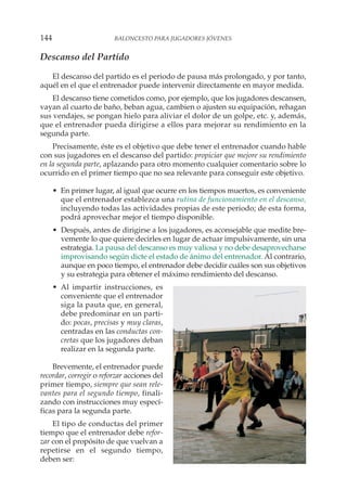 Descanso del Partido
El descanso del partido es el periodo de pausa más prolongado, y por tanto,
aquél en el que el entrenador puede intervenir directamente en mayor medida.
El descanso tiene cometidos como, por ejemplo, que los jugadores descansen,
vayan al cuarto de baño, beban agua, cambien o ajusten su equipación, rehagan
sus vendajes, se pongan hielo para aliviar el dolor de un golpe, etc. y, además,
que el entrenador pueda dirigirse a ellos para mejorar su rendimiento en la
segunda parte.
Precisamente, éste es el objetivo que debe tener el entrenador cuando hable
con sus jugadores en el descanso del partido: propiciar que mejore su rendimiento
en la segunda parte, aplazando para otro momento cualquier comentario sobre lo
ocurrido en el primer tiempo que no sea relevante para conseguir este objetivo.
• En primer lugar, al igual que ocurre en los tiempos muertos, es conveniente
que el entrenador establezca una rutina de funcionamiento en el descanso,
incluyendo todas las actividades propias de este periodo; de esta forma,
podrá aprovechar mejor el tiempo disponible.
• Después, antes de dirigirse a los jugadores, es aconsejable que medite bre-
vemente lo que quiere decirles en lugar de actuar impulsivamente, sin una
estrategia. La pausa del descanso es muy valiosa y no debe desaprovecharse
improvisando según dicte el estado de ánimo del entrenador. Al contrario,
aunque en poco tiempo, el entrenador debe decidir cuáles son sus objetivos
y su estrategia para obtener el máximo rendimiento del descanso.
• Al impartir instrucciones, es
conveniente que el entrenador
siga la pauta que, en general,
debe predominar en un parti-
do: pocas, precisas y muy claras,
centradas en las conductas con-
cretas que los jugadores deban
realizar en la segunda parte.
Brevemente, el entrenador puede
recordar, corregir o reforzar acciones del
primer tiempo, siempre que sean rele-
vantes para el segundo tiempo, finali-
zando con instrucciones muy especí-
ficas para la segunda parte.
El tipo de conductas del primer
tiempo que el entrenador debe refor-
zar con el propósito de que vuelvan a
repetirse en el segundo tiempo,
deben ser:
144 BALONCESTO PARA JUGADORES JÓVENES
 