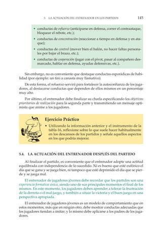 • conductas de esfuerzo (anticiparse en defensa, correr el contraataque,
bloquear el rebote, etc.);
• conductas de concentración (reaccionar a tiempo en defensa y en ata-
que);
• conductas de control (mover bien el balón, no hacer faltas persona-
les por bajar el brazo, etc.);
• conductas de cooperación (jugar con el pivot, pasar al compañero des-
marcado, hablar en defensa, ayudas defensivas, etc.).
Sin embargo, no es conveniente que destaque conductas esporádicas de habi-
lidad (por ejemplo: un tiro a canasta muy llamativo).
De esta forma, el refuerzo servirá para fortalecer la autoconfianza de los juga-
dores, al destacarse conductas que dependen de ellos mismos en un porcentaje
muy alto.
Por último, el entrenador debe finalizar su charla especificando los objetivos
prioritarios de realización para la segunda parte y transmitiendo un mensaje opti-
mista que anime a los jugadores.
Ejercicio Práctico
• Utilizando la información anterior y el instrumento de la
tabla-16, reflexione sobre lo que suele hacer habitualmente
en los descansos de los partidos y señale aquellos aspectos
en los que podría mejorar.
5.4. LA ACTUACIÓN DEL ENTRENADOR DESPUÉS DEL PARTIDO
Al finalizar el partido, es conveniente que el entrenador adopte una actitud
equilibrada con independencia de lo sucedido. Ni es bueno que esté eufórico el
día que se gana y se juega bien, ni tampoco que esté deprimido el día que se pier-
de y se juega mal.
El entrenador de jugadores jóvenes debe recordar que los partidos son una
experiencia formativa única, siendo uno de sus principales momentos el final de los
mismos. En este momento, los jugadores deben aprender a tolerar la frustración
de la derrota o el mal juego, y también a situar la victoria y el buen juego en una
perspectiva apropiada.
El entrenador de jugadores jóvenes es un modelo de comportamiento que en
estos momentos, más que en ningún otro, debe mostrar conductas adecuadas que
los jugadores tiendan a imitar; y lo mismo debe aplicarse a los padres de los juga-
dores.
5. LA ACTUACIÓN DEL ENTRENADOR EN LOS PARTIDOS 145
 