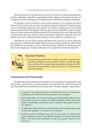 Decidiendo que hará si las dificultades previstas se presentan, el entrenador habrá pre-
parado estrategias deportivas apropiadas (en los equipos con más recursos) o, en
cualquier caso, la estrategia que él utilizará como entrenador al dirigir el partido.
El ejemplo anterior ilustra lo que puede suceder en los equipos de mini-
basket. En la mayoría de los casos será absurdo que el entrenador intente prepa-
rar una estrategia deportiva para paliar los efectos negativos de una posible
defensa presionante del equipo contrario, pues lo más probable es que sus juga-
dores no estén preparados para asimilarla. Sin embargo, será muy adecuado que
el entrenador sepa que hará él, como entrenador, cuando se presente este pro-
blema, para que la experiencia del partido sea favorable en cualquier caso.
También en el caso de los equipos de baloncesto que por su nivel estén pre-
parados para asimilar estrategias deportivas que puedan paliar las dificultades
previsibles en un partido, es muy conveniente que, además, el entrenador pre-
pare la estrategia que él mismo adoptará en su papel de director del partido.
Ejercicio Práctico
• En el próximo partido de su equipo, prepárese siguiendo las
directrices señaladas en el apartado anterior: decida los obje-
tivos y planes de su equipo para ese partido, anticipe las difi-
cultades más probables y decida qué hará si se presentan
tales dificultades.
Comentarios del Entrenador
El entrenador debe cuidar los comentarios que transmite a sus jugadores antes
del partido: ¿qué les dice?, ¿cómo controla sus expectativas?, ¿cómo evita que le
den al partido más trascendencia de la que tiene? Veamos algunas sugerencias:
• en general, es importante que el entrenador, ante sus jugadores,
mantenga una actitud equilibrada respecto a los partidos;
• antes del partido, no es conveniente que el entrenador hable mucho
del partido, ni que se refiera al posible resultado, sobre todo utili-
zando comentarios estresantes como: «tenemos que ganar el próxi-
mo sábado»;
• el entrenador debe recordar a los jugadores que lo importante es que
se diviertan jugando y se esfuercen al máximo;
• también puede señalarles que, pase lo que pase, es importante
seguir mejorando, por lo que deben centrarse en lo que tienen que
hacer y olvidarse del resultado («pase lo que pase, nosotros a lo
nuestro»);
5. LA ACTUACIÓN DEL ENTRENADOR EN LOS PARTIDOS 131
 