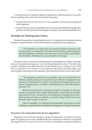 A continuación se exponen algunas sugerencias, diferenciándose los perio-
dos de participación activa de los periodos de pausa:
• los periodos de participación activa son aquéllos en los que los jugadores
están jugando;
• los periodos de pausa son aquellos otros en los que está detenido el juego (des-
pués de una falta personal, los tiempos muertos, el descanso del partido, etc.).
Periodos de Participación Activa
Durante los periodos de participación activa, la conducta del entrenador puede
interferir negativamente en el funcionamiento apropiado de los jugadores.
* Por ejemplo: un entrenador que desde la banda recrimina o da
instrucciones a sus jugadores durante estos periodos, puede propiciar
que los jugadores se pongan más nerviosos o que, al tener que atender
al entrenador, disminuya su concentración en el juego.
Por este motivo, es muy conveniente que los entrenadores se dirijan a los juga-
dores en los periodos de pausa y no en los de participación activa. Y en todo caso,
cuando consideren que deben hacerlo en estos últimos, que se refieran a lo que deben
hacer los jugadores en ese momento, y no a aspectos que hayan sucedido antes y que
quizá tengan importancia más adelante, pero que justo ahora no son relevantes.
* Por ejemplo: pensemos en un jugador que se ha despistado en
defensa, propiciando que el atacante al que defendía consiguiera una
canasta. El entrenador se enfada y se levanta del banquillo para recri-
minar al jugador por lo sucedido, advirtiéndole que esté más atento la
próxima vez.
Mientras el entrenador recrimina al jugador, el equipo ya está ata-
cando: los jugadores han sacado rápidamente y ahora mueven el balón
para buscar un tiro. Al escuchar a su entrenador, el jugador que se des-
pistó se pone nervioso y se distrae, y cuando le llega el balón toma una
decisión equivocada y lo pierde.
¿Qué ha sucedido?: el comentario del entrenador, quizá justo, ha sido
inoportuno, perjudicando el rendimiento del jugador en la jugada posterior.
Favorecer la Concentración de los Jugadores
Siguiendo con el mismo ejemplo, aunque el entrenador no hubiera recrimi-
nado al jugador por su error, simplemente por el hecho de referirse a un aspecto
del juego distinto a lo que ocurría en ese momento (comentaba un aspecto defensivo
5. LA ACTUACIÓN DEL ENTRENADOR EN LOS PARTIDOS 133
 