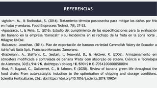 REFERENCIAS
-Aghdam, M., & Bodbodak, S. (2014). Tratamiento térmico poscosecha para mitigar los daños por frío
en frutas y verduras. Food Bioprocess Technol, 7(1), 37-53.
-Agualsaca, I., & Peña, C. (2016). Estudio del cumplimiento de las especificaciones para la evaluación
del banano en la empresa "Banacali" y su incidenciia en el rechazo de la fruta en la zona norte .
Milagro: UNEMI.
-Balcanzar, Jonathan. (2014). Plan de exportación de banano variedad Cavendish Valery de Ecuador a
Adriafruit Italia SpA. Francisco Morazán: Zamorano.
-Brackmann, A., Steffens, C., Sestari, I., Neuwald, D., & Hettwer, R. (2006). Armazenamento em
atmosfera modificada e controlada de banana 'Prata' com absorção de etileno. Ciência e Tecnologia
de Alimentos,30(5),91
4-91
9. doi:https://doi.org/1
0.1
590/S1
41
3-7054200600050001
4
-Brat, P
., Bugaud, C., Guillermet, C., & Salmon, F
. (2020). Review of banana green life throughout the
food chain: From auto-catalytic induction to the optimisation of shipping and storage conditions.
Scientia Horticulturae, 262. doi:https://doi.org/10.1016/j.scienta.2019.109054
 