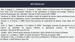 REFERENCIAS
-Brat, P
., Bugaud, C., Guillermet, C., & Salmon, F
. (2020). Review of banana green life throughout the
food chain: From auto-catalytic induction to the optimisation of shipping and storage conditions.
Scientia Horticulturae, 262. doi:https://doi.org/10.1016/j.scienta.2019.109054
-Cárdenas, M. (2018). Extracción de almidón a partir de residuos de banano (Musa paradisiaca) para
la elaboración de un biopolímero. Cuenca: Universidad Politécnica Salesiana .
-Chacón, S., & Chacón, V. (1987). Escala físico-química de maduración de banano. Fruits, 42(2), 95-
102.
-Cicih, S., Teppei, I., Manasikan, T
., & Nakano, K. (2022). Tecnologías recientes de poscosecha en la
cadena de suministro de banano. Reviews in Agricultural Science, 10, 123-137.
doi:https://doi.org/10.7831/ras.10.0_123
-COMEX. (2017). Informe sector bananero Ecuatoriano. Quito: Ministerio de Comercio Exterior.
-Fagiani, M. J.,& Tapia, A. (2007). El cultivo del banano “Prácticas de manejo.” INTA.
-Fernández, F
., Pico, J.,& Avellán, B. (2021). Guía Para La Producción Y El Manejo Integrado Del Cultivo
De Plátano. In INIAP (Primera, Issue 127).
 