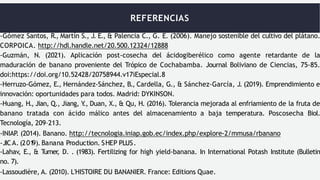 REFERENCIAS
-Gómez Santos, R., Martín S., J. E., & Palencia C., G. E. (2006). Manejo sostenible del cultivo del plátano.
CORPOICA. http://hdl.handle.net/20.500.12324/12888
-Guzmán, N. (2021). Aplicación post-cosecha del ácidogiberélico como agente retardante de la
maduración de banano proveniente del Trópico de Cochabamba. Journal Boliviano de Ciencias, 75-85.
doi:https://doi.org/10.52428/20758944.v17iEspecial.8
-Herruzo-Gómez, E., Hernández-Sánchez, B., Cardella, G., & Sánchez-García, J. (2019). Emprendimiento e
innovación: oportunidades para todos. Madrid: DYKINSON.
-Huang, H., Jian, Q., Jiang, Y
., Duan, X., & Qu, H. (2016). Tolerancia mejorada al enfriamiento de la fruta de
banano tratada con ácido málico antes del almacenamiento a baja temperatura. Poscosecha Biol.
Tecnología, 209–213.
-INIAP
. (2014). Banano. http://tecnologia.iniap.gob.ec/index.php/explore-2/mmusa/rbanano
-JICA. (201
9). Banana Production. SHEP PLUS.
-Lahav, E., & Turner
, D. . (1983). Fertilizing for high yield-banana. In International Potash Institute (Bulletin
no. 7).
-Lassoudière, A. (2010). L'HISTOIRE DU BANANIER. France: Editions Quae.
 