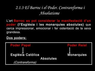2.1.3 El Barroc i el Poder. Contrareforma i Absolutisme   L’art  Barroc es pot considerar la manifestació d’un poder  (l’Església i les monarquies absolutes)  que cerca impressionar, emocionar i fer ostentació de la seva grandesa. Dos poders: Poder Papal Poder Reial Església Catòlica   Monarquies Absolutes (Contrareforma) 