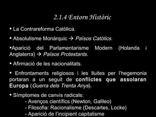2.1.4 Entorn Històric La Contrareforma Catòlica. Absolutisme Monàrquic     Països Catòlics. Aparició del Parlamentarisme Modern (Holanda i Anglaterra)     Països Protestants. Afirmació de les nacionalitats. Enfrontaments religiosos i les lluites per l’hegemonia portaran a un seguit de  conflictes que assolaran Europa  ( Guerra dels Trenta Anys ). Símptomes de canvis radicals: - Avenços científics (Newton, Galileo) - Filosofia: Racionalisme (Descartes, Locke) - Aparició de l’incipient capitalisme 