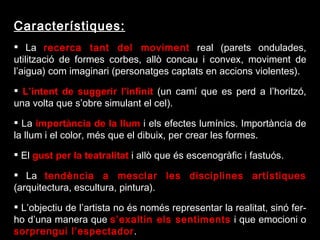 Característiques: La  recerca tant del moviment  real (parets ondulades, utilització de formes corbes, allò concau i convex, moviment de l’aigua) com imaginari (personatges captats en accions violentes).   L’intent de suggerir l’infinit  (un camí que es perd a l’horitzó, una volta que s’obre simulant el cel). La  importància de la llum  i els efectes lumínics. Importància de la llum i el color, més que el dibuix, per crear les formes. El  gust per la teatralitat  i allò que és escenogràfic i fastuós. La  tendència a mesclar les disciplines artístiques  (arquitectura, escultura, pintura).   L’objectiu de l’artista no és només representar la realitat, sinó fer-ho d’una manera que  s’exaltin els sentiments  i que emocioni o  sorprengui l’espectador . 