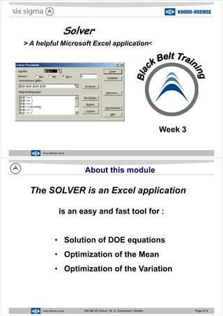 Solver
> A helpful Microsoft Excel application<
Week 3
Knorr-Bremse Group
About this module
The SOLVER is an Excel application
is an easy and fast tool for :
pp
is an easy and fast tool for :
• Solution of DOE equations
• Optimization of the Mean
• Optimization of the Variation
Knorr-Bremse Group 05b BB W3 Solver, 04, D. Szemkus/H. Winkler Page 2/14
 