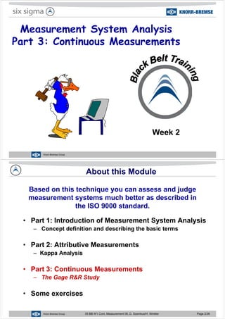 Measurement System Analysis
Part 3: Continuous Measurements
Week 2
Knorr-Bremse Group
About this Module
Based on this technique you can assess and judge
t t h b tt d ib d imeasurement systems much better as described in
the ISO 9000 standard.
• Part 1: Introduction of Measurement System Analysis
– Concept definition and describing the basic termsConcept definition and describing the basic terms
• Part 2: Attributive Measurements
– Kappa Analysis
• Part 3: Continuous Measurements
– The Gage R&R Study
• Some exercises
Knorr-Bremse Group 05 BB W1 Cont. Measurement 08, D. Szemkus/H. Winkler Page 2/36
 